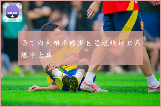 马丁内利维尼修斯巨星连线切尔西爆冷出局