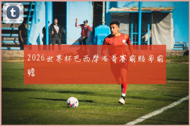 2026世界杯巴西摩洛哥赛前赔率前瞻