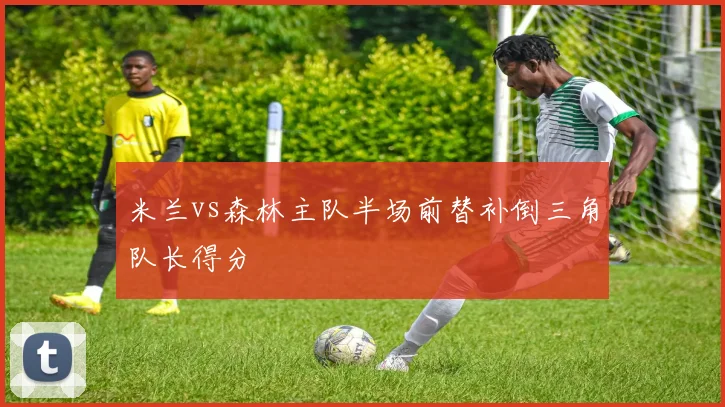 米兰vs森林主队半场前替补倒三角队长得分