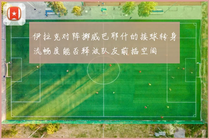 伊拉克对阵挪威巴耶什的接球转身流畅度能否释放队友前插空间