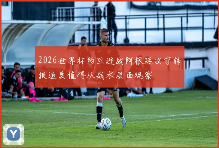 2026世界杯约旦迎战阿根廷攻守转换速度值得从战术层面观察
