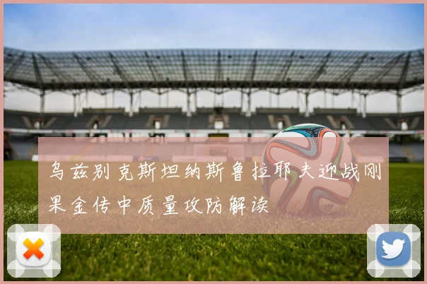 乌兹别克斯坦纳斯鲁拉耶夫迎战刚果金传中质量攻防解读