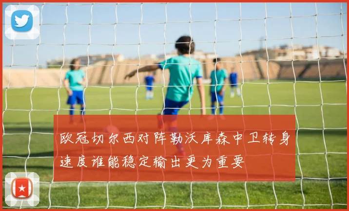 欧冠切尔西对阵勒沃库森中卫转身速度谁能稳定输出更为重要