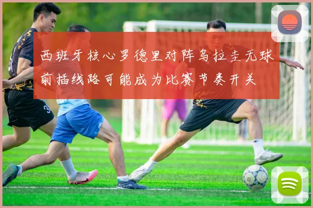 西班牙核心罗德里对阵乌拉圭无球前插线路可能成为比赛节奏开关