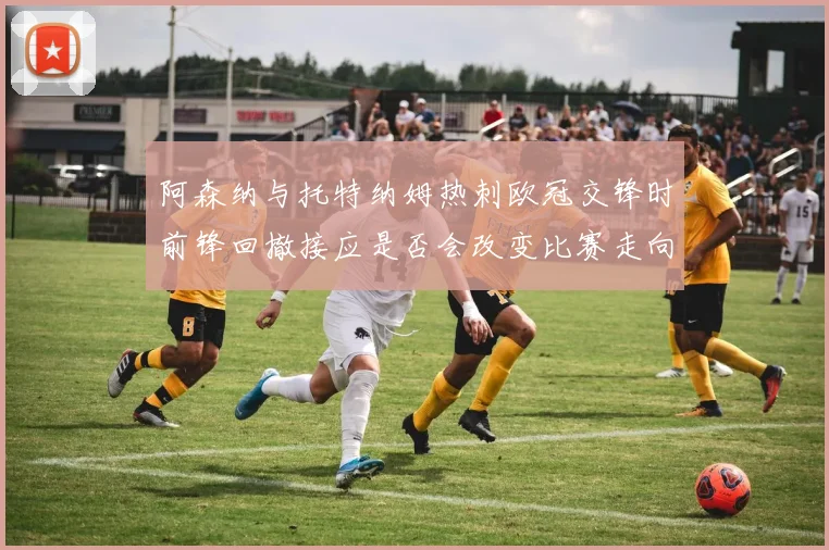 阿森纳与托特纳姆热刺欧冠交锋时前锋回撤接应是否会改变比赛走向