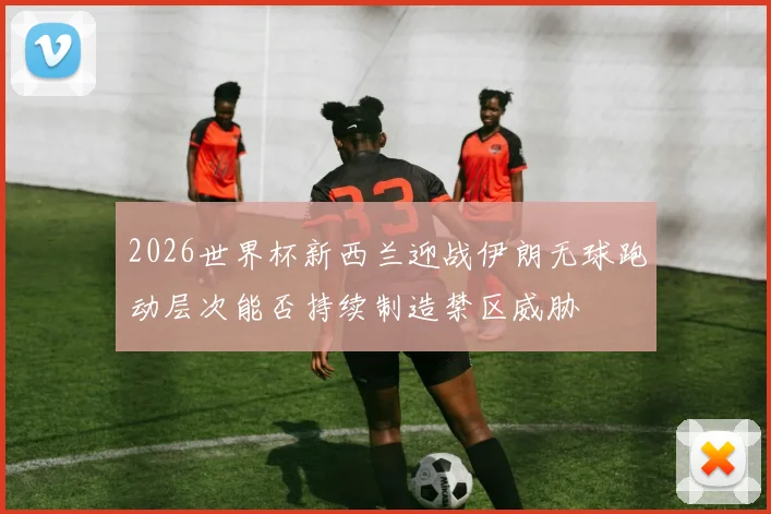 2026世界杯新西兰迎战伊朗无球跑动层次能否持续制造禁区威胁