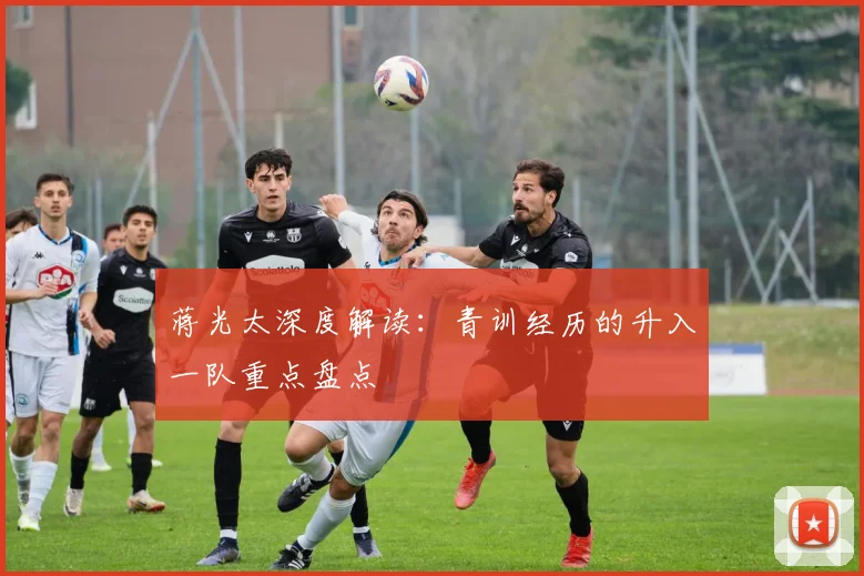 蒋光太深度解读：青训经历的升入一队重点盘点