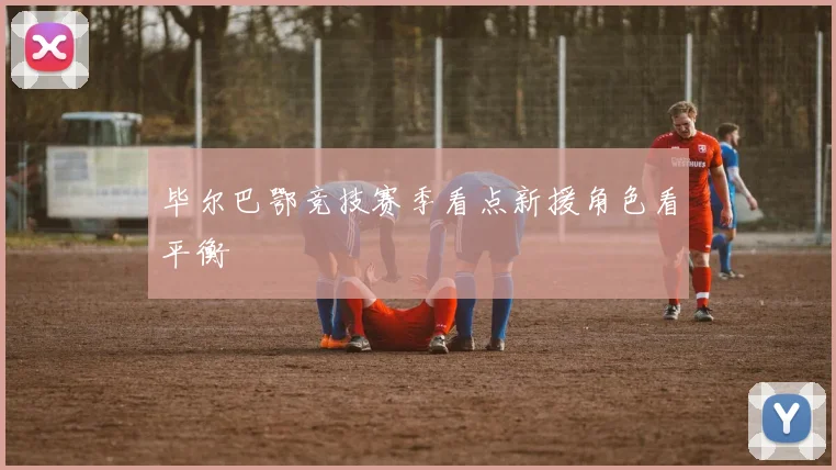 毕尔巴鄂竞技赛季看点新援角色看平衡