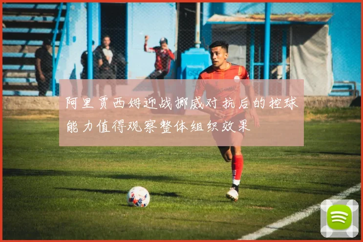 阿里贾西姆迎战挪威对抗后的控球能力值得观察整体组织效果