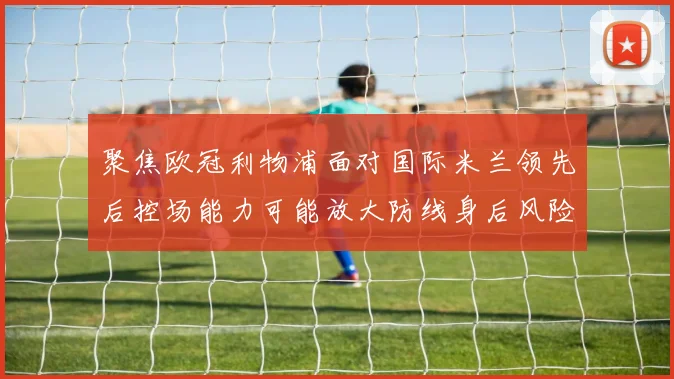 聚焦欧冠利物浦面对国际米兰领先后控场能力可能放大防线身后风险