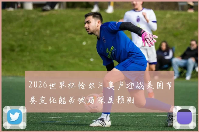 2026世界杯恰尔汗奥卢迎战美国节奏变化能否破局深度预测