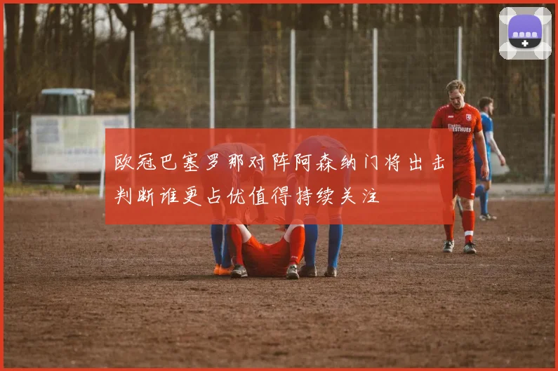 欧冠巴塞罗那对阵阿森纳门将出击判断谁更占优值得持续关注