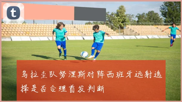 乌拉圭队努涅斯对阵西班牙远射选择是否合理首发判断