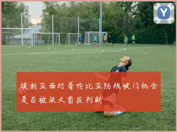 埃利亚面对哥伦比亚防线破门机会是否被放大首发判断
