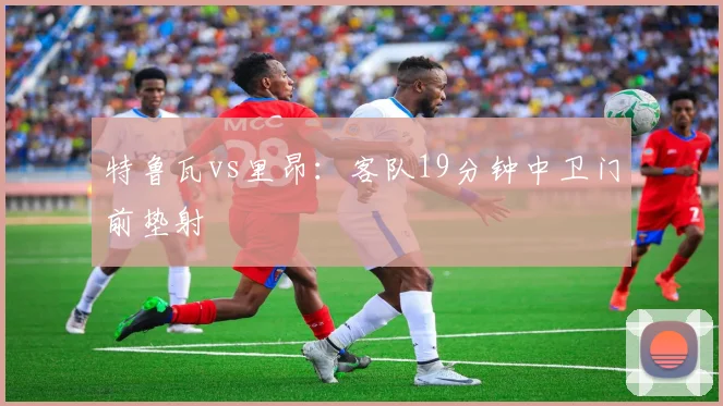 特鲁瓦vs里昂：客队19分钟中卫门前垫射
