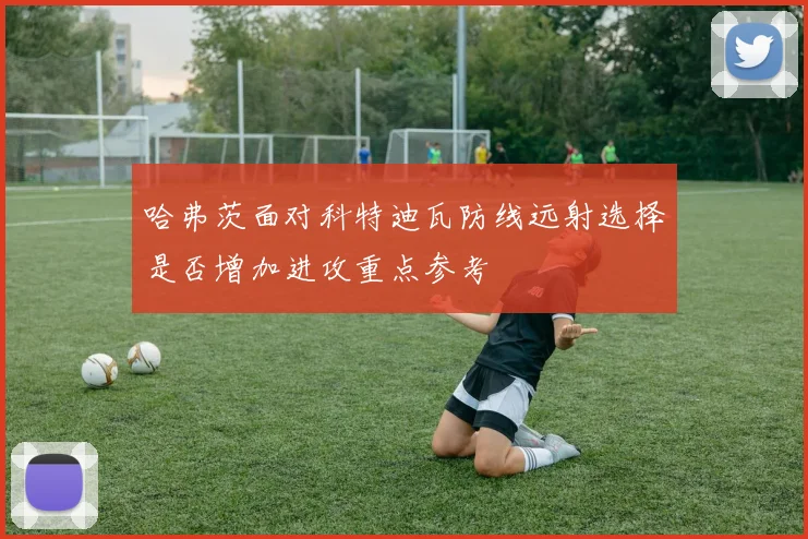 哈弗茨面对科特迪瓦防线远射选择是否增加进攻重点参考