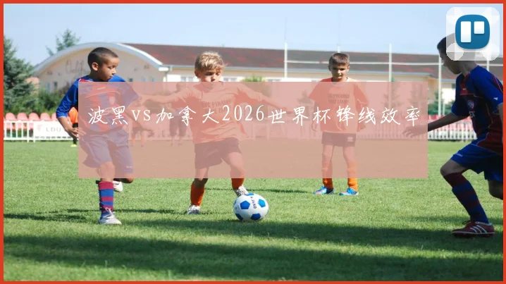 波黑vs加拿大2026世界杯锋线效率
