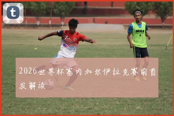 2026世界杯塞内加尔伊拉克赛前首发解读